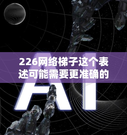 226网络梯子这个表述可能需要更准确的理解。网络梯子通常指的是基于物理介质传输数据的网络架构，比如光纤、以太网、风筝网等。在226年，随着技术的发展，网络梯子可能会有更多创新，如