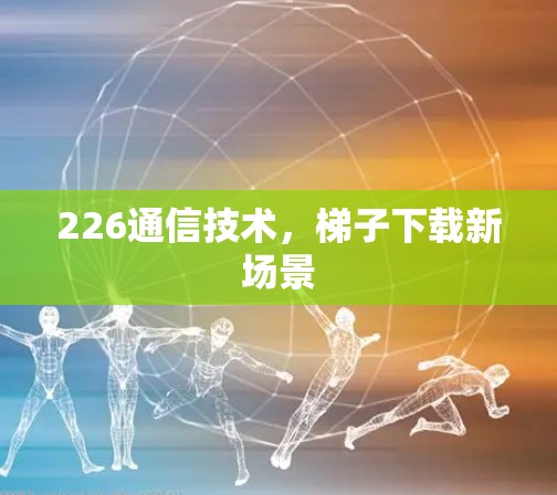 226通信技术,梯子下载新场景