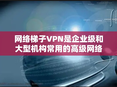 网络梯子VPN是企业级和大型机构常用的高级网络解决方案，以下是对其产品的详细分析