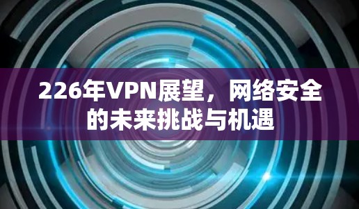 226年VPN展望,网络安全的未来挑战与机遇