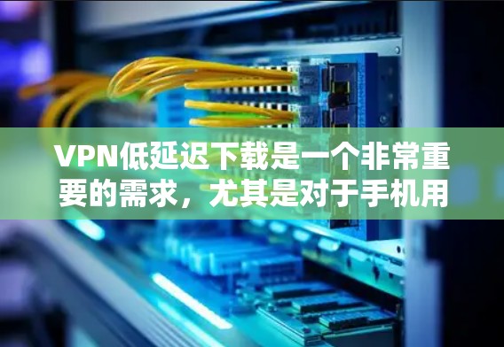 VPN低延迟下载是一个非常重要的需求，尤其是对于手机用户来说，下载速度直接影响体验。以下是为您找到的几种低延迟VPN下载方式和建议