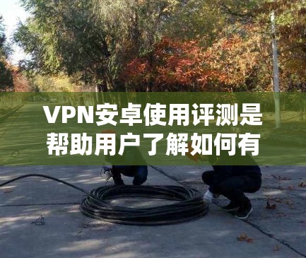 VPN安卓使用评测是帮助用户了解如何有效地使用VPN工具进行网络连接。以下是一份详细的评测，涵盖主要类型、功能、使用步骤、安全注意事项以及总结