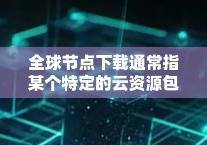 全球节点下载通常指某个特定的云资源包或软件包的下载。具体来说，它可能是一个基于开源平台或其他技术的资源包下载服务。以下是一些可能的解释和建议