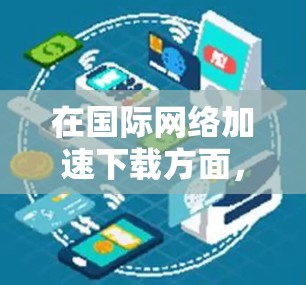 在国际<strong>网络加速</strong>下载方面，你可以使用一些工具来帮助你下载文件。以下是一些步骤和方法