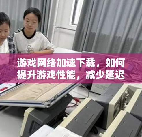 游戏<strong>网络加速</strong>下载，如何提升游戏性能，减少延迟与网络延迟