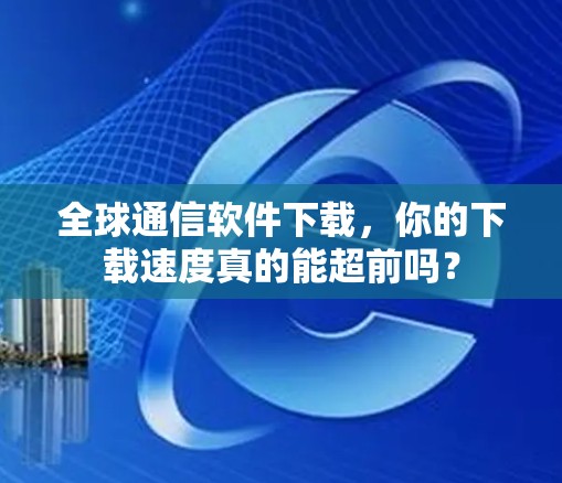 全球通信软件下载，你的下载速度真的能超前吗？