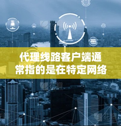 代理线路客户端通常指的是在特定网络环境中，通过代理服务器或代理线路设备来实现数据传输、服务访问或应用部署的客户端。以下是一些可能的解释和步骤，帮助你更好地理解并使用该概念