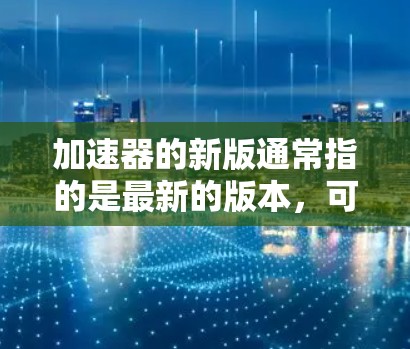 加速器的新版通常指的是最新的版本，可能包括性能优化、新功能、或者对旧版本的修复。如果您需要了解新版的具体功能、测试方法或如何升级加速器，可以参考以下步骤