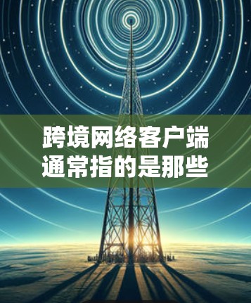 跨境网络客户端通常指的是那些能够跨境访问或管理网络设备的客户端工具。这些客户端可能用于跨国家、跨组织或跨部门的网络环境，以支持跨境的网络操作、访问和管理
