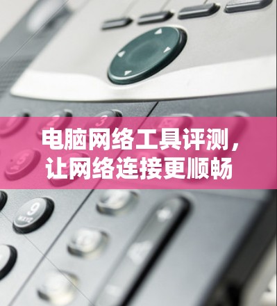 电脑网络工具评测，让网络连接更顺畅