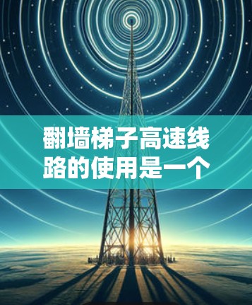 翻墙梯子高速线路的使用是一个逐步的过程，需要考虑到多个因素以确保安全和高效。以下是一个清晰的指南，帮助您完成翻墙和连接