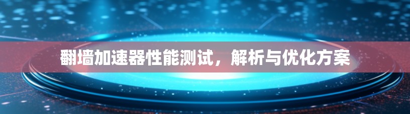 翻墙加速器性能测试,解析与优化方案