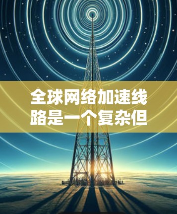 全球<strong>网络加速</strong>线路是一个复杂但重要的技术领域，涉及多个方面，以下是对该主题的分步解释