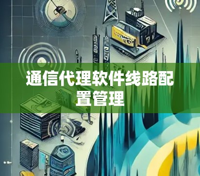 通信代理软件线路配置管理 通信代理软件线路配置管理
