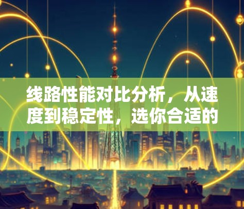 线路性能对比分析,从速度到稳定性,选你合适的线路 线路性能对比分析,从速度到稳定性,选你合适的线路