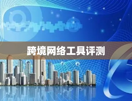 跨境网络工具评测 跨境网络工具评测