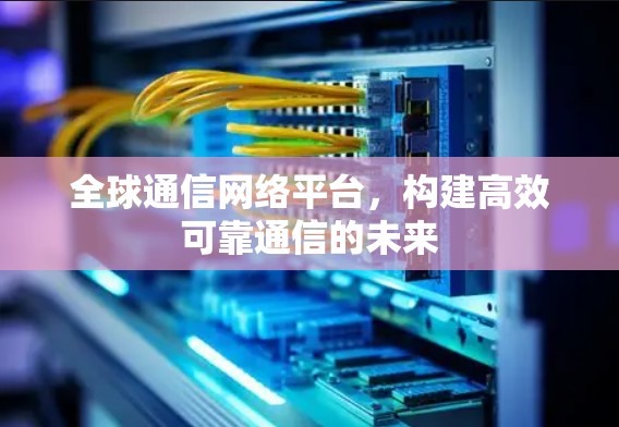 全球通信网络平台,构建高效可靠通信的未来 全球通信网络平台,构建高效可靠通信的未来