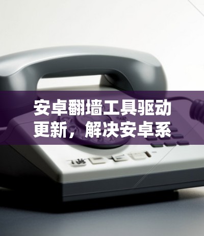 安卓翻墙工具驱动更新，解决安卓系统翻墙难题的新解决方案