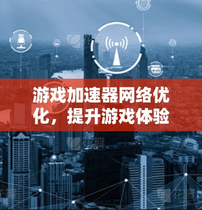 游戏加速器网络优化，提升游戏体验的三大关键