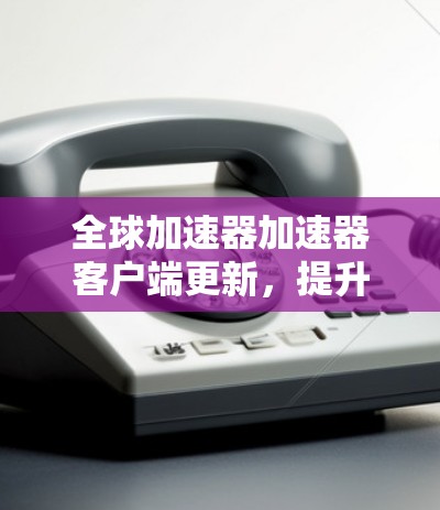 全球加速器加速器客户端更新,提升网络性能的新标准