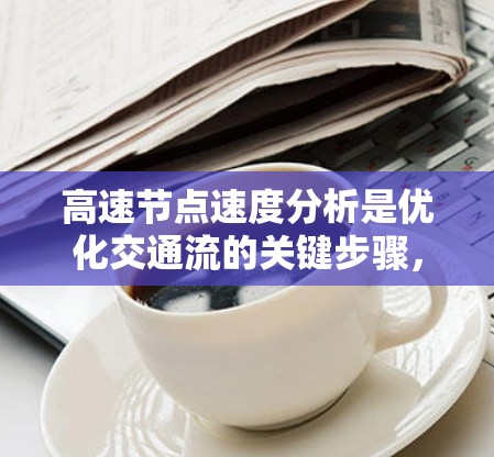 高速节点速度分析是优化交通流的关键步骤,以下是对高速节点速度分析的详细总结 高速节点速度分析是优化交通流的关键步骤,以下是对高速节点速度分析的详细总结