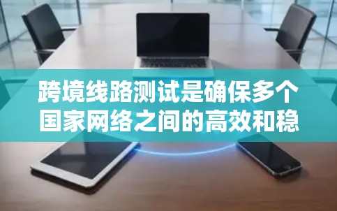 跨境线路测试是确保多个国家网络之间的高效和稳定传输的重要步骤。以下是对该主题的详细总结和解释