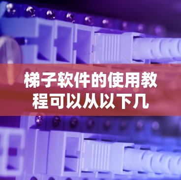 梯子软件的使用教程可以从以下几个方面进行系统学习