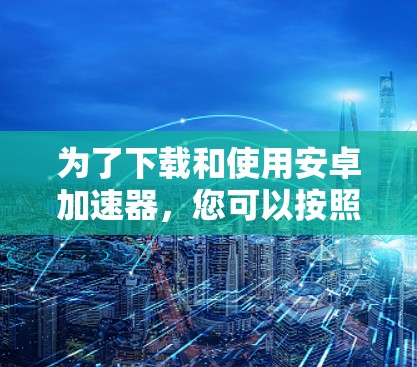 为了下载和使用安卓加速器，您可以按照以下步骤操作