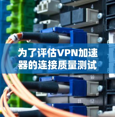 为了评估VPN加速器的连接质量测试，以下是逐步的总结和建议