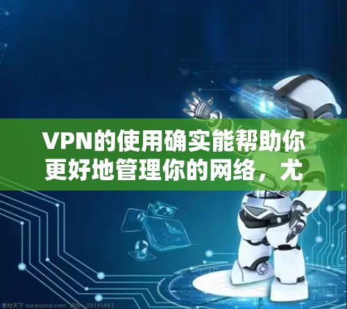 VPN的使用确实能帮助你更好地管理你的网络，尤其是当你需要更安全的网络环境时。然而，VPN的效果和体验可能会因个人的使用习惯、设备类型以及地区而有所不同。以下是一些关于VPN效果的评测和注意事项