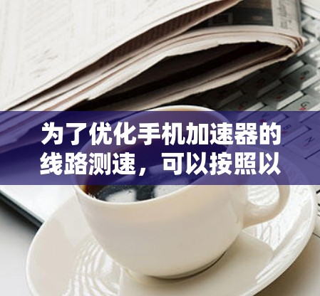 为了优化手机加速器的线路测速，可以按照以下步骤进行操作和调整