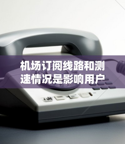 机场订阅线路和测速情况是影响用户体验的重要因素。以下是对这些数据的系统性分析和总结 机场订阅线路和测速情况是影响用户体验的重要因素。以下是对这些数据的系统性分析和总结