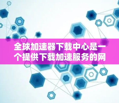 全球加速器下载中心是一个提供下载加速服务的网站，通常包括下载、上传和分享资源的工具。如果你需要下载一些特定的资源，可能需要根据自己的需求选择合适的加速工具。以下是一些常见的全球加速器推荐