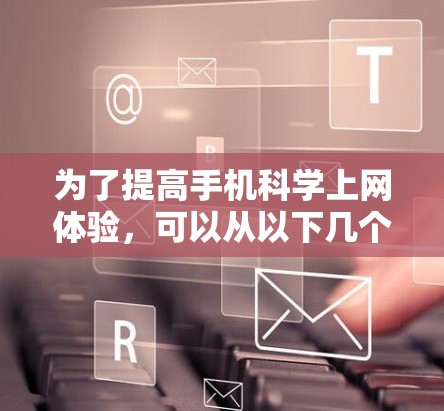 为了提高手机科学上网体验，可以从以下几个方面入手，逐步优化使用
