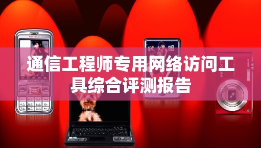 通信工程师专用网络访问工具综合评测报告 通信工程师专用网络访问工具综合评测报告