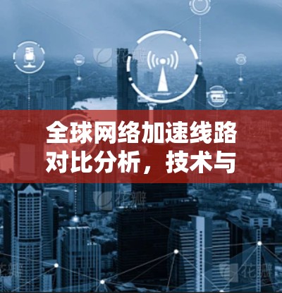 <strong>全球网络</strong>加速线路对比分析,技术与经济的双刃剑