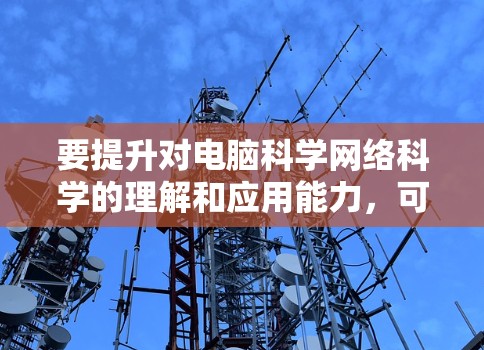 要提升对电脑科学网络科学的理解和应用能力,可以从以下几个方面入手 要提升对电脑科学网络科学的理解和应用能力,可以从以下几个方面入手
