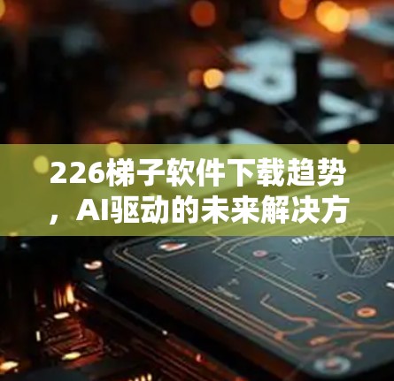 226梯子软件下载趋势,AI驱动的未来解决方案 226梯子软件下载趋势,AI驱动的未来解决方案