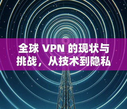全球 VPN 的现状与挑战,从技术到隐私 全球 VPN 的现状与挑战,从技术到隐私