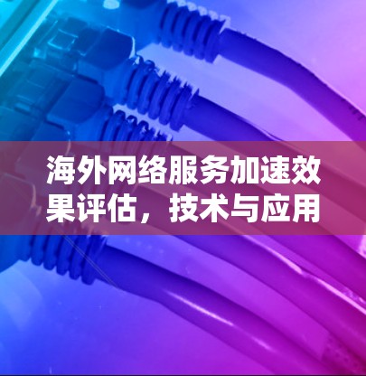 海外网络服务加速效果评估,技术与应用场景的综合分析