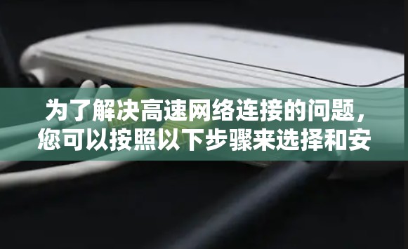 为了解决高速网络连接的问题,您可以按照以下步骤来选择和安装合适的网络设备。以下是一些关键步骤和建议 为了解决高速网络连接的问题,您可以按照以下步骤来选择和安装合适的网络设备。以下是一些关键步骤和建议