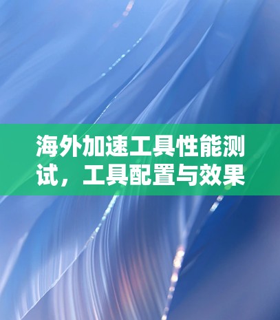 海外加速工具性能测试,工具配置与效果分析