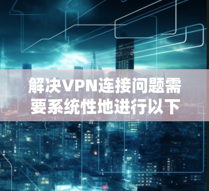 解决VPN连接问题需要系统性地进行以下步骤