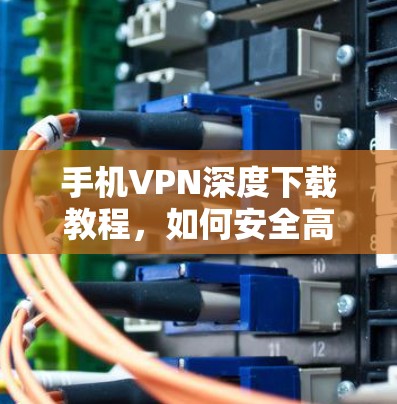手机VPN深度下载教程,如何安全高效安装,推荐最佳应用 手机VPN深度下载教程,如何安全高效安装,推荐最佳应用