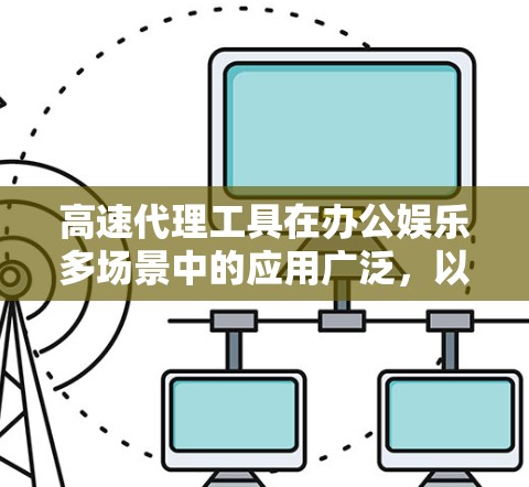 高速代理工具在办公娱乐多场景中的应用广泛，以下是一个结构化的分析，帮助用户全面了解其优势和适用性