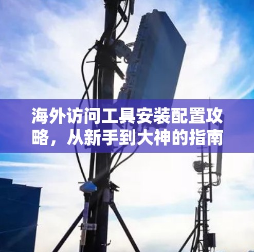 海外访问工具安装配置攻略，从新手到大神的指南