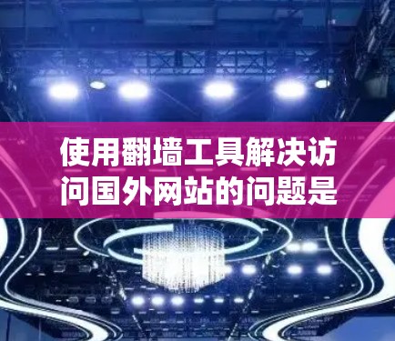 使用翻墙工具解决访问国外网站的问题是一个系统的任务，可以从以下几个方面入手