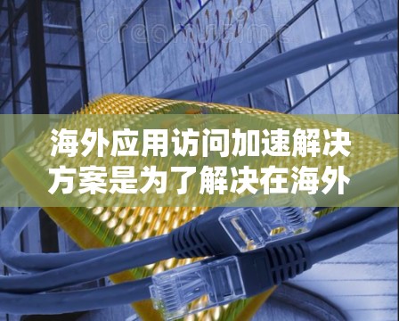 海外应用访问加速解决方案是为了解决在海外办公或网络环境中访问本地服务器或应用时的缓慢访问问题而设计的。以下是几种常见的解决方案，涵盖不同背景和需求的企业