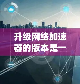 升级<strong>网络加速</strong>器的版本是一个系统性的过程,需要仔细考虑和规划。以下是一个系统化的升级指南
