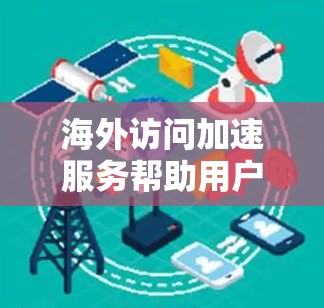 海外访问加速服务帮助用户方便地访问国际资源，如网站、文档、视频等，无需在本地下载。以下是详细介绍
